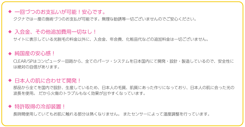 一回づつのお支払いが可能！安心です。ククナでは一度の施術づつのお支払が可能です。無理な勧誘等一切ございませんのでご安心ください。
入会金、その他追加費用一切なし！サイトに表示している光脱毛の料金以外に、入会金、年会費、化粧品代などの追加料金は一切ございません。純国産の安心感！CLEAR/SPはコンピューター回路から、全てのパーツ・システムを日本国内にて開発・設計・製造しているので、安全性には絶対の自信があります。日本人の肌に合わせて開発！部品から全てを国内で設計、生産しているため、日本人の毛質、肌質にあった作りになっており、日本人の肌に会った光の波長を使用。 だから火傷のトラブルもなく効果が出やすくなっています。特許取得の冷却装置！長時間使用していてもお肌に触れる部分は熱くなりません。 またセンサーによって温度調整を行っています。