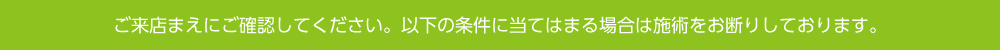 ご来店前にご確認してください。以下の条件に当てはまる場合は施術をお断りしております。