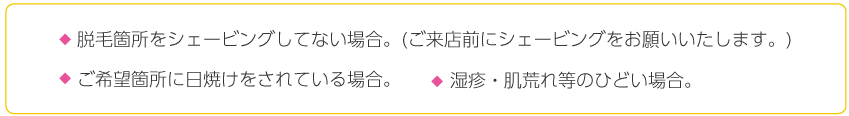 脱毛箇所をシェービングしてない場合。(ご来店前にシェービングをお願いいたします。),ご希望箇所に日焼けをされている場合 湿疹・肌荒れ等のひどい場合