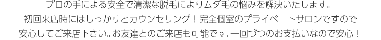 プロの手による安全で清潔な脱毛によりムダ毛の悩みを解決いたします。初回来店時にはしっかりとカウンセリング！完全個室のプライベートサロンですので
安心してご来店下さい。お友達とのご来店も可能です。一回づつのお支払いなので安心！