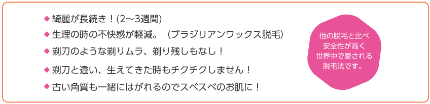 綺麗が長続き！(2〜3週間)生理の時の不快感が軽減。（ブラジリアンワックス脱毛）剃刀のような剃りムラ、剃り残しもなし！剃刀と違い、生えてきた時もチクチクしません！他の脱毛と比べ安全性が高く世界中で愛される脱毛法です。古い角質も一緒にはがれるのでスベスベのお肌に！