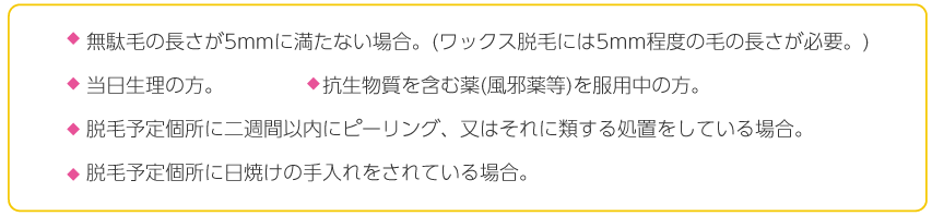 ムダ毛の長さが5mmに満たない場合。(ワックス脱毛には5mm程度の毛の長さが必要。 当日生理の方 抗生物質を含む薬(風邪薬等)を服用中の方 脱毛予定個所に二週間以内にピーリング、又はそれに類する処置をしている場合。脱毛予定個所に日焼けの手入れをされている場合。